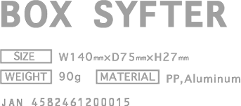 BOX SYFTER [PRICE] ￥1,695(w/o tax) [SIZE] W140mm × D75mm × H27mm [WEIGHT] 90g [MATERIAL] PP.Aluminum  JAN4582461200015