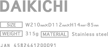 DAIKICH [PRICE] ￥2,800(w/o tax) [SIZE] W210mm × D112mm × H14mm-85mm [WEIGHT] 315g [MATERIAL] Stainless steel  JAN4582461200091