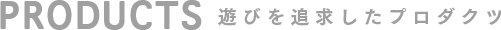 PRODUCTS 遊びを追求したプロダクツ