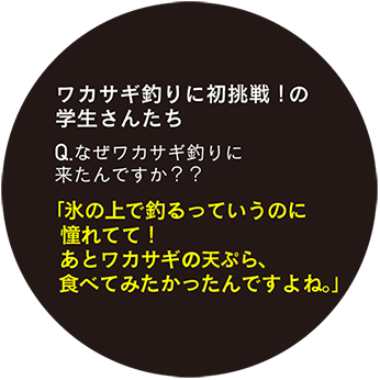 ワカサギ釣りに初挑戦！の学生さんたち Q.なぜワカサギ釣りに来たんですか？「氷の上で釣るっていうのに憧れてて！あとワカサギの天ぷら、食べてみたかったんですよね。」