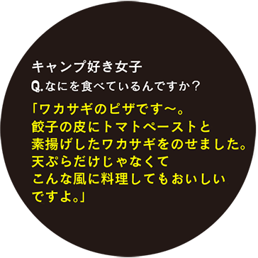 キャンプ好き女子 Q.なにを食べているんですか？「ワカサギのピザです〜。餃子の皮にトマトペーストと蒸揚げしたワカサギをのせました。天ぷらだけじゃなくてこんな風に料理してもおいしいですよ。」