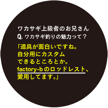 ワカサギ上級者のお兄さん Q.ワカサギ釣りの魅力って？「道具が面白いですね。自分用にカスタムできるところとか。factory-bのロッドレスト、愛用してます。」